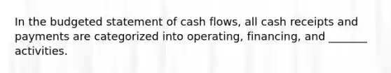 In the budgeted statement of cash flows, all cash receipts and payments are categorized into operating, financing, and _______ activities.