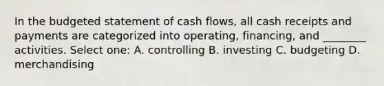 In the budgeted statement of cash flows, all cash receipts and payments are categorized into operating, financing, and ________ activities. Select one: A. controlling B. investing C. budgeting D. merchandising