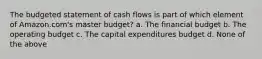 The budgeted statement of cash flows is part of which element of Amazon.com's master budget? a. The financial budget b. The operating budget c. The capital expenditures budget d. None of the above