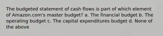 The budgeted statement of cash flows is part of which element of Amazon.com's master budget? a. The financial budget b. The operating budget c. The capital expenditures budget d. None of the above