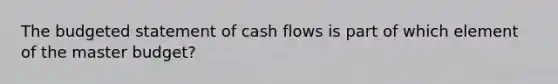 The budgeted statement of cash flows is part of which element of the master​ budget?