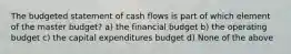 The budgeted statement of cash flows is part of which element of the master budget? a) the financial budget b) the operating budget c) the capital expenditures budget d) None of the above