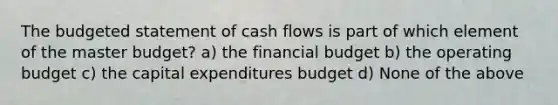 The budgeted statement of cash flows is part of which element of the master budget? a) the financial budget b) the operating budget c) the capital expenditures budget d) None of the above