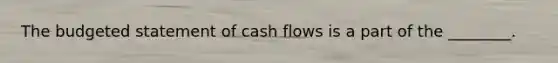 The budgeted statement of cash flows is a part of the ________.