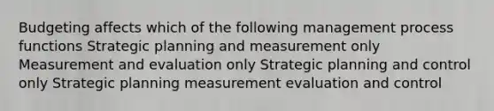 Budgeting affects which of the following management process functions Strategic planning and measurement only Measurement and evaluation only Strategic planning and control only Strategic planning measurement evaluation and control