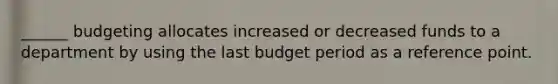 ______ budgeting allocates increased or decreased funds to a department by using the last budget period as a reference point.