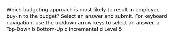 Which budgeting approach is most likely to result in employee buy-in to the budget? Select an answer and submit. For keyboard navigation, use the up/down arrow keys to select an answer. a Top-Down b Bottom-Up c Incremental d Level 5