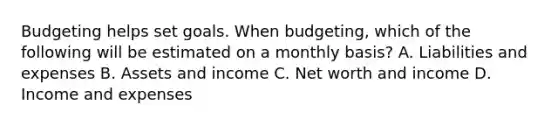 Budgeting helps set goals. When​ budgeting, which of the following will be estimated on a monthly​ basis? A. Liabilities and expenses B. Assets and income C. Net worth and income D. Income and expenses