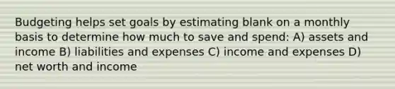 Budgeting helps set goals by estimating blank on a monthly basis to determine how much to save and spend: A) assets and income B) liabilities and expenses C) income and expenses D) net worth and income