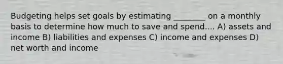 Budgeting helps set goals by estimating ________ on a monthly basis to determine how much to save and spend.... A) assets and income B) liabilities and expenses C) income and expenses D) net worth and income