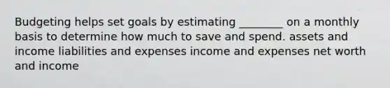 Budgeting helps set goals by estimating ________ on a monthly basis to determine how much to save and spend. assets and income liabilities and expenses income and expenses net worth and income