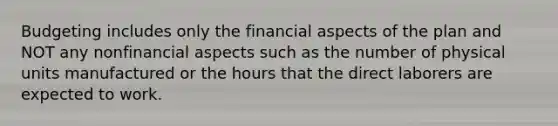 Budgeting includes only the financial aspects of the plan and NOT any nonfinancial aspects such as the number of physical units manufactured or the hours that the direct laborers are expected to work.