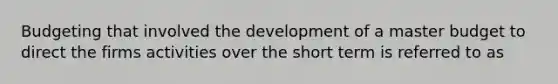 Budgeting that involved the development of a master budget to direct the firms activities over the short term is referred to as