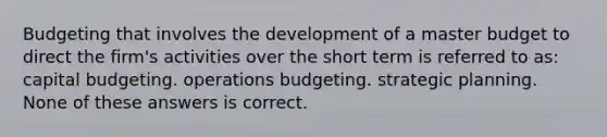 Budgeting that involves the development of a master budget to direct the firm's activities over the short term is referred to as: capital budgeting. operations budgeting. strategic planning. None of these answers is correct.