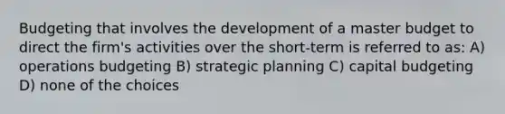 Budgeting that involves the development of a master budget to direct the firm's activities over the short-term is referred to as: A) operations budgeting B) strategic planning C) capital budgeting D) none of the choices