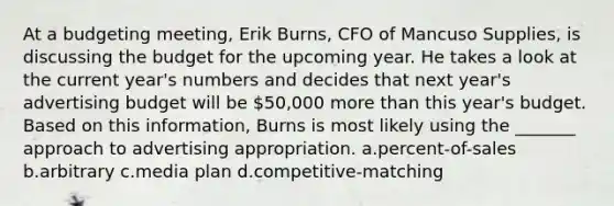 At a budgeting meeting, Erik Burns, CFO of Mancuso Supplies, is discussing the budget for the upcoming year. He takes a look at the current year's numbers and decides that next year's advertising budget will be 50,000 more than this year's budget. Based on this information, Burns is most likely using the _______ approach to advertising appropriation. a.percent-of-sales b.arbitrary c.media plan d.competitive-matching