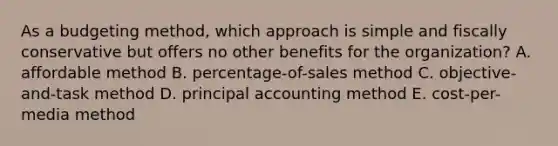 As a budgeting method, which approach is simple and fiscally conservative but offers no other benefits for the organization? A. affordable method B. percentage-of-sales method C. objective-and-task method D. principal accounting method E. cost-per-media method