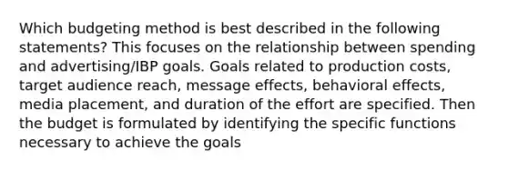 Which budgeting method is best described in the following statements? This focuses on the relationship between spending and advertising/IBP goals. Goals related to production costs, target audience reach, message effects, behavioral effects, media placement, and duration of the effort are specified. Then the budget is formulated by identifying the specific functions necessary to achieve the goals