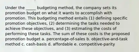 Under the _____ budgeting method, the company sets its promotion budget on what it wants to accomplish with promotion. This budgeting method entails (1) defining specific promotion objectives, (2) determining the tasks needed to achieve these objectives, and (3) estimating the costs of performing these tasks. The sum of these costs is the proposed promotion budget a. percentage-of-sales b. objective-and-task method c. cash-basis d. affordable e. competitive-parity