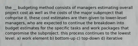 the __ budgeting method consists of managers estimating overall project cost as well as the costs of the major subproject that comprise it. these cost estimates are then given to lower-level managers, who are expected to continue the breakdown into budget estimates for the specific tasks and work packages that compromise the subproject. this process continues to the lowest level. a) work element b) bottom-up c) top-down d) iterative