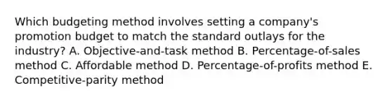 Which budgeting method involves setting a​ company's promotion budget to match the standard outlays for the​ industry? A. Objective-and-task method B. Percentage-of-sales method C. Affordable method D. Percentage-of-profits method E. Competitive-parity method