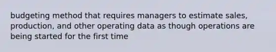 budgeting method that requires managers to estimate sales, production, and other operating data as though operations are being started for the first time