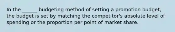 In the ______ budgeting method of setting a promotion budget, the budget is set by matching the competitor's absolute level of spending or the proportion per point of market share.