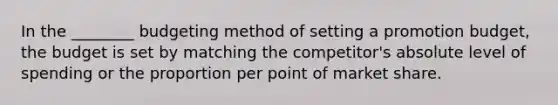 In the ________ budgeting method of setting a promotion budget, the budget is set by matching the competitor's absolute level of spending or the proportion per point of market share.