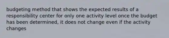 budgeting method that shows the expected results of a responsibility center for only one activity level once the budget has been determined, it does not change even if the activity changes