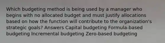 Which budgeting method is being used by a manager who begins with no allocated budget and must justify allocations based on how the function will contribute to the organization's strategic goals? Answers Capital budgeting Formula-based budgeting Incremental budgeting Zero-based budgeting