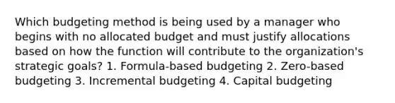 Which budgeting method is being used by a manager who begins with no allocated budget and must justify allocations based on how the function will contribute to the organization's strategic goals? 1. Formula-based budgeting 2. Zero-based budgeting 3. Incremental budgeting 4. Capital budgeting