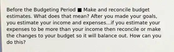 Before the Budgeting Period ■ Make and reconcile budget estimates. What does that mean? After you made your goals, you estimate your income and expenses...if you estimate your expenses to be more than your income then reconcile or make the changes to your budget so it will balance out. How can you do this?