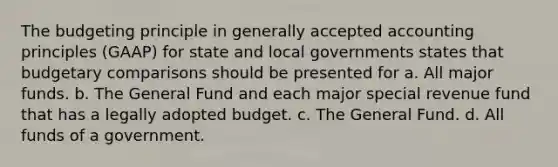 The budgeting principle in generally accepted accounting principles (GAAP) for state and local governments states that budgetary comparisons should be presented for a. All major funds. b. The General Fund and each major special revenue fund that has a legally adopted budget. c. The General Fund. d. All funds of a government.