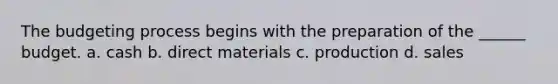 The budgeting process begins with the preparation of the ______ budget. a. cash b. direct materials c. production d. sales