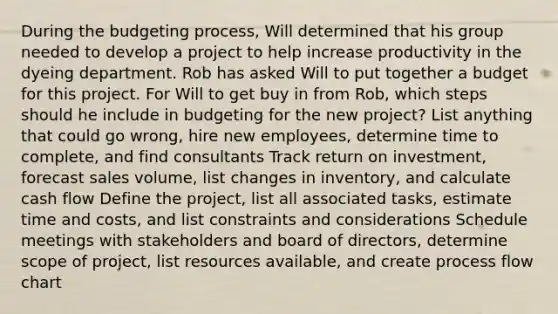 During the budgeting process, Will determined that his group needed to develop a project to help increase productivity in the dyeing department. Rob has asked Will to put together a budget for this project. For Will to get buy in from Rob, which steps should he include in budgeting for the new project? List anything that could go wrong, hire new employees, determine time to complete, and find consultants Track return on investment, forecast sales volume, list changes in inventory, and calculate cash flow Define the project, list all associated tasks, estimate time and costs, and list constraints and considerations Schedule meetings with stakeholders and board of directors, determine scope of project, list resources available, and create process flow chart