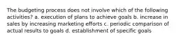 The budgeting process does not involve which of the following activities? a. execution of plans to achieve goals b. increase in sales by increasing marketing efforts c. periodic comparison of actual results to goals d. establishment of specific goals