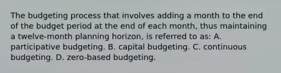 The budgeting process that involves adding a month to the end of the budget period at the end of each month, thus maintaining a twelve-month planning horizon, is referred to as: A. participative budgeting. B. capital budgeting. C. continuous budgeting. D. zero-based budgeting.