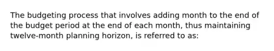 The budgeting process that involves adding month to the end of the budget period at the end of each month, thus maintaining twelve-month planning horizon, is referred to as: