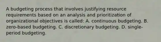 A budgeting process that involves justifying resource requirements based on an analysis and prioritization of organizational objectives is called: A. continuous budgeting. B. zero-based budgeting. C. discretionary budgeting. D. single-period budgeting.