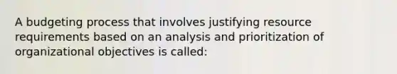 A budgeting process that involves justifying resource requirements based on an analysis and prioritization of organizational objectives is called: