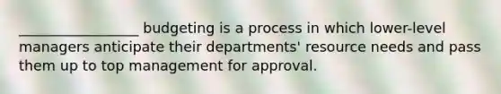 _________________ budgeting is a process in which lower-level managers anticipate their departments' resource needs and pass them up to top management for approval.