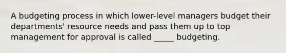 A budgeting process in which lower-level managers budget their departments' resource needs and pass them up to top management for approval is called _____ budgeting.