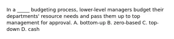 In a _____ budgeting process, lower-level managers budget their departments' resource needs and pass them up to top management for approval. A. bottom-up B. zero-based C. top-down D. cash