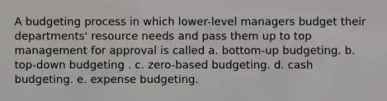 A budgeting process in which lower-level managers budget their departments' resource needs and pass them up to top management for approval is called a. bottom-up budgeting. b. top-down budgeting . c. zero-based budgeting. d. cash budgeting. e. expense budgeting.