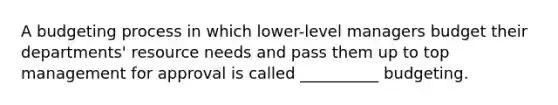 A budgeting process in which lower-level managers budget their departments' resource needs and pass them up to top management for approval is called __________ budgeting.