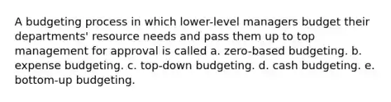 A budgeting process in which lower-level managers budget their departments' resource needs and pass them up to top management for approval is called a. zero-based budgeting. b. expense budgeting. c. top-down budgeting. d. cash budgeting. e. bottom-up budgeting.