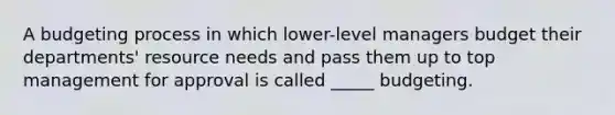 A budgeting process in which lower-level managers budget their departments' resource needs and pass them up to top management for approval is called _____ budgeting.