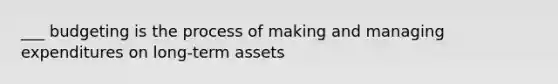 ___ budgeting is the process of making and managing expenditures on long-term assets