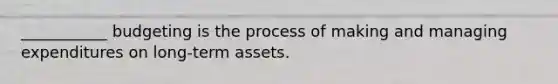 ___________ budgeting is the process of making and managing expenditures on long-term assets.