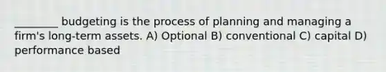 ________ budgeting is the process of planning and managing a firm's long-term assets. A) Optional B) conventional C) capital D) performance based